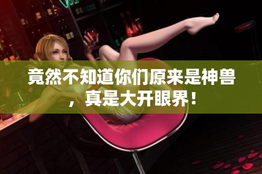 竟然不知道你们原来是神兽，真是大开眼界！