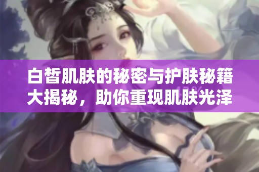 白皙肌肤的秘密与护肤秘籍大揭秘，助你重现肌肤光泽