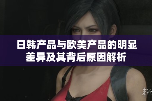 日韩产品与欧美产品的明显差异及其背后原因解析