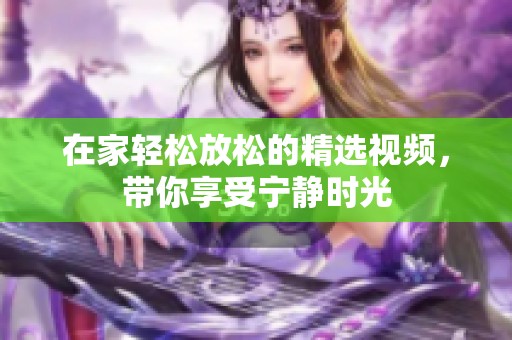在家轻松放松的精选视频，带你享受宁静时光