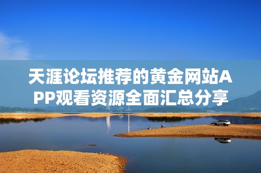 天涯论坛推荐的黄金网站APP观看资源全面汇总分享