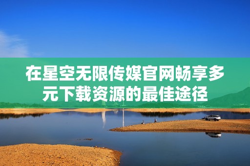 在星空无限传媒官网畅享多元下载资源的最佳途径