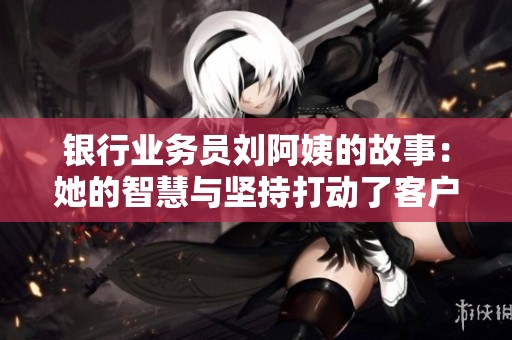 银行业务员刘阿姨的故事：她的智慧与坚持打动了客户心灵