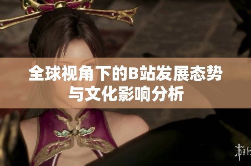 全球视角下的B站发展态势与文化影响分析