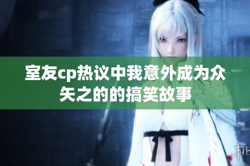 室友cp热议中我意外成为众矢之的的搞笑故事
