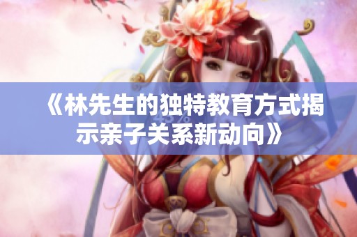 《林先生的独特教育方式揭示亲子关系新动向》
