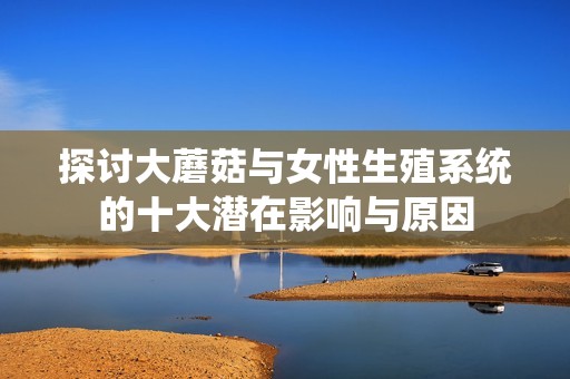 探讨大蘑菇与女性生殖系统的十大潜在影响与原因