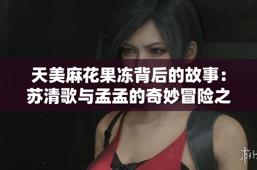 天美麻花果冻背后的故事：苏清歌与孟孟的奇妙冒险之旅
