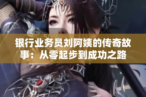 银行业务员刘阿姨的传奇故事：从零起步到成功之路
