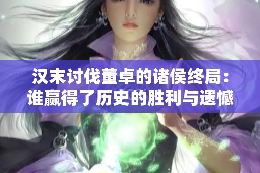 汉末讨伐董卓的诸侯终局：谁赢得了历史的胜利与遗憾