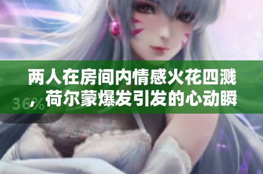 两人在房间内情感火花四溅，荷尔蒙爆发引发的心动瞬间