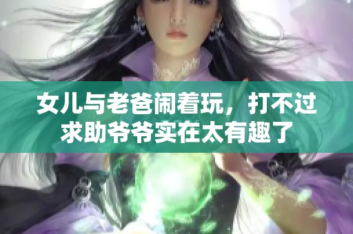 女儿与老爸闹着玩，打不过求助爷爷实在太有趣了