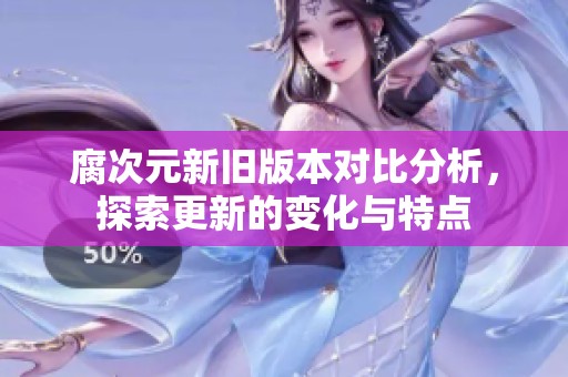 腐次元新旧版本对比分析，探索更新的变化与特点