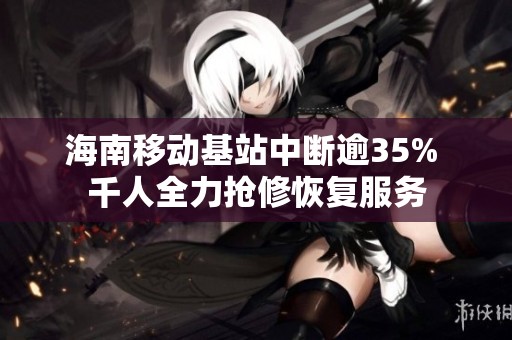海南移动基站中断逾35% 千人全力抢修恢复服务