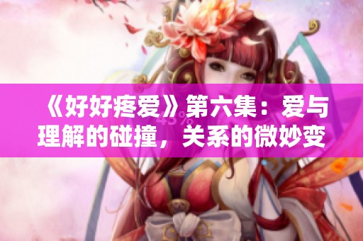 《好好疼爱》第六集：爱与理解的碰撞，关系的微妙变化