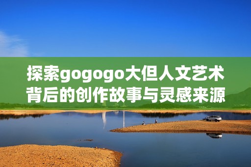 探索gogogo大但人文艺术背后的创作故事与灵感来源