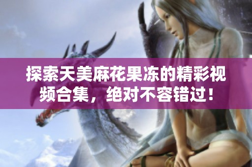 探索天美麻花果冻的精彩视频合集，绝对不容错过！