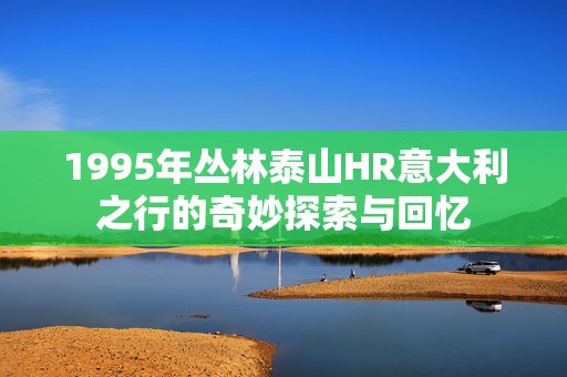 1995年丛林泰山HR意大利之行的奇妙探索与回忆