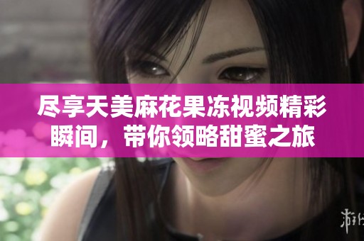 尽享天美麻花果冻视频精彩瞬间，带你领略甜蜜之旅