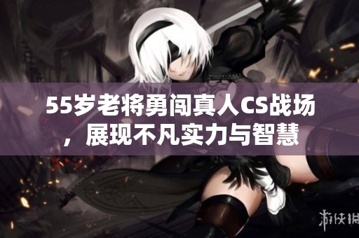 55岁老将勇闯真人CS战场，展现不凡实力与智慧