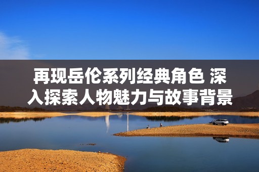 再现岳伦系列经典角色 深入探索人物魅力与故事背景