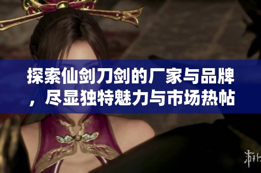 探索仙剑刀剑的厂家与品牌，尽显独特魅力与市场热帖