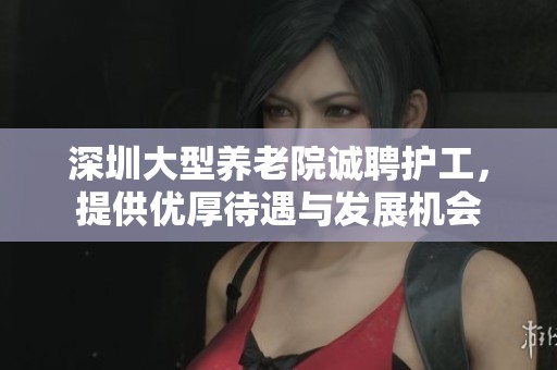深圳大型养老院诚聘护工，提供优厚待遇与发展机会