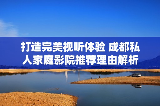 打造完美视听体验 成都私人家庭影院推荐理由解析