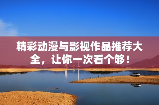 精彩动漫与影视作品推荐大全，让你一次看个够！