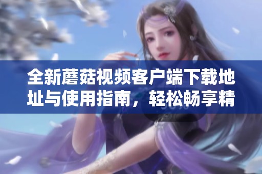 全新蘑菇视频客户端下载地址与使用指南，轻松畅享精彩内容
