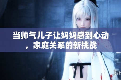 当帅气儿子让妈妈感到心动，家庭关系的新挑战