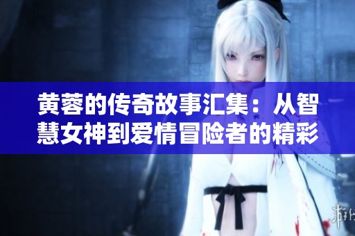 黄蓉的传奇故事汇集：从智慧女神到爱情冒险者的精彩瞬间