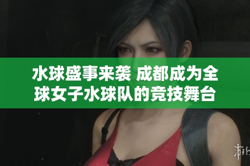 水球盛事来袭 成都成为全球女子水球队的竞技舞台