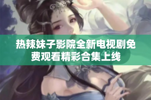 热辣妹子影院全新电视剧免费观看精彩合集上线