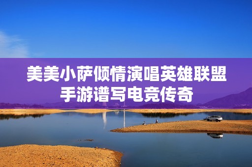 美美小萨倾情演唱英雄联盟手游谱写电竞传奇