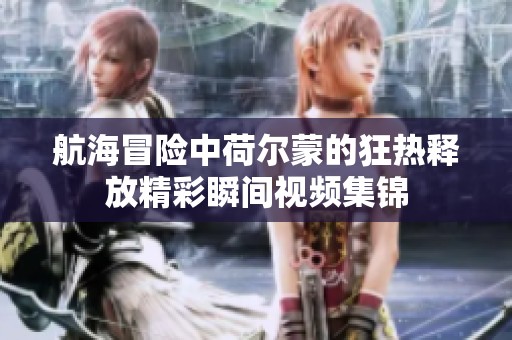 航海冒险中荷尔蒙的狂热释放精彩瞬间视频集锦