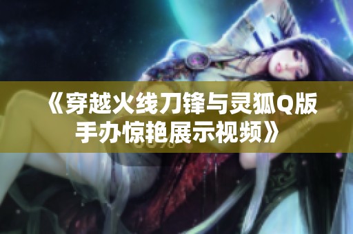 《穿越火线刀锋与灵狐Q版手办惊艳展示视频》