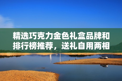 精选巧克力金色礼盒品牌和排行榜推荐，送礼自用两相宜