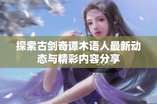 探索古剑奇谭木语人最新动态与精彩内容分享