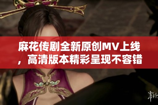 麻花传剧全新原创MV上线，高清版本精彩呈现不容错过
