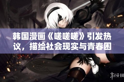 韩国漫画《嗟嗟嗟》引发热议，描绘社会现实与青春困惑