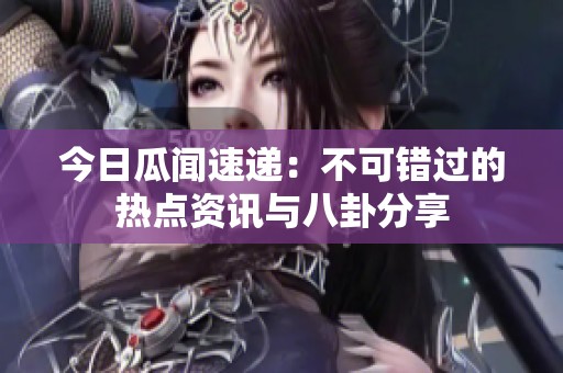 今日瓜闻速递：不可错过的热点资讯与八卦分享