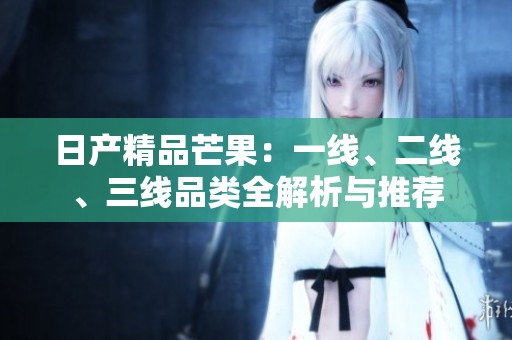日产精品芒果：一线、二线、三线品类全解析与推荐