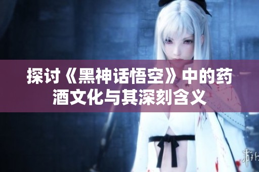 探讨《黑神话悟空》中的药酒文化与其深刻含义