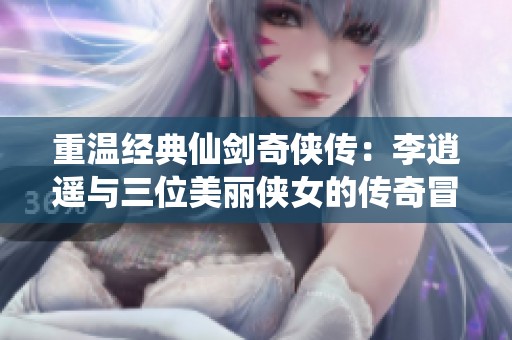 重温经典仙剑奇侠传：李逍遥与三位美丽侠女的传奇冒险之旅