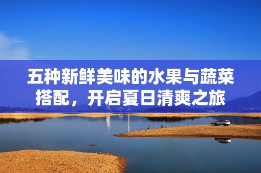 五种新鲜美味的水果与蔬菜搭配，开启夏日清爽之旅