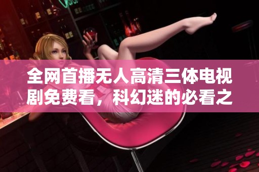 全网首播无人高清三体电视剧免费看，科幻迷的必看之选