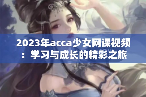 2023年acca少女网课视频：学习与成长的精彩之旅