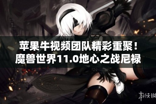 苹果牛视频团队精彩重聚！魔兽世界11.0地心之战尼禄巴尔团盛况空前