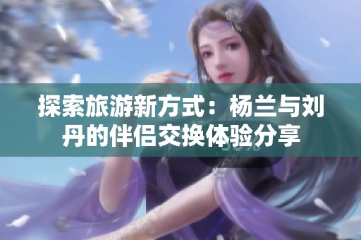探索旅游新方式：杨兰与刘丹的伴侣交换体验分享